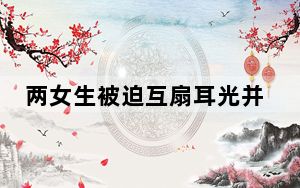 两女生被迫互扇耳光并遭踢打 背后真相实在令人震惊