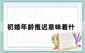 初婚年龄推迟意味着什么 背后真相令人震惊
