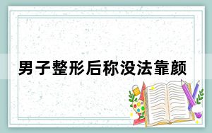 男子整形后称没法靠颜值吃饭了 背后的真相让人始料未及