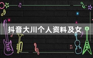 抖音大川个人资料及女朋友资料介绍 这到底是怎么回事？