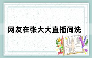网友在张大大直播间洗澡 背后的真相让人始料未及