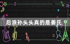后浪孙头头真的是姜氏后人吗 这到底是怎么回事？