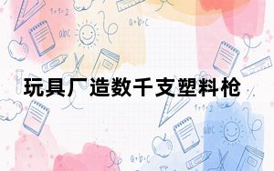 玩具厂造数千支塑料枪被认定为枪支 背后真相令人震惊