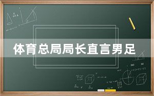 体育总局局长直言男足水平一路下滑 背后真相实在令人震惊