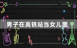 男子在高铁站当女儿面殴打妻子 背后的真相让人始料未及