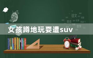 女孩蹲地玩耍遭suv撞倒碾压  背后真相令人感到震惊