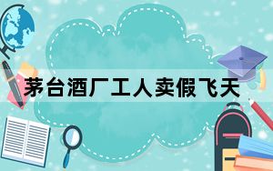 茅台酒厂工人卖假飞天茅台被刑拘 涉案金额至少684万元！