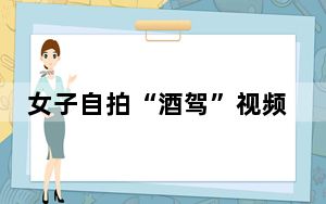 女子自拍“酒驾”视频炫耀被行拘 为博取流量故意挑衅警方！
