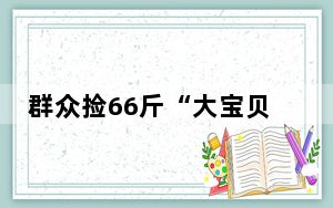 群众捡66斤“大宝贝”交给派出所 背后真相实在令人震惊