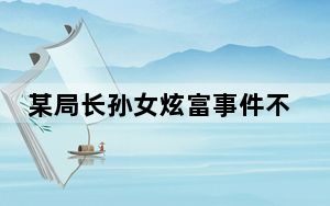 某局长孙女炫富事件不公开?官方回应 多次询问调查进展均无果!