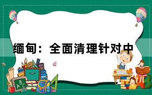 缅甸：全面清理针对中国人的诈骗 骗子们，颤抖吧！