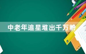 中老年追星堆出千万粉丝顶流网红 具体是怎么回事？