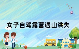 女子自驾露营遇山洪失联40天 至今依然下落不明！