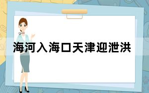 海河入海口天津迎泄洪大考 天津已做足应战决战洪水的准备！