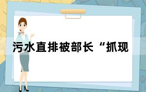 污水直排被部长“抓现行” 更多详情细节始末披露！！