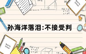 孙海洋落泪:不接受判决 将提起抗诉 背后真相令人震惊