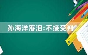 孙海洋落泪:不接受判决 将提起抗诉 背后真相令人震惊