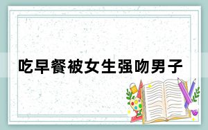 吃早餐被女生强吻男子已报警 根本就不认识她！！