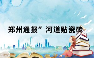 郑州通报”河道贴瓷砖”:项目造价650万 请郑州公布详细账单！