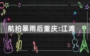 航拍暴雨后重庆:江滩公园成江心岛 当地情况如何？