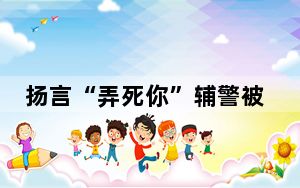 扬言“弄死你”辅警被调岗 并配合调查处理