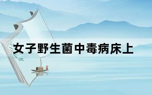 女子野生菌中毒病床上隔空捋线 千万别吃不认识的野生菌!