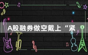 A股融券做空戴上“紧箍咒” 背后真相令人震惊