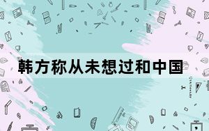 韩方称从未想过和中国结怨 中方回应：基本立场没有变化