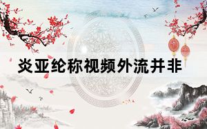 炎亚纶称视频外流并非主观泄露 希望可以当面道歉