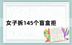 女子拆145个盲盒拒付款 其父称其精神有问题？！