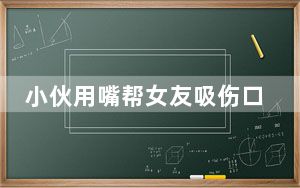小伙用嘴帮女友吸伤口确诊三级暴露 背后真相实在令人震惊