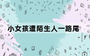 小女孩遭陌生人一路尾随进店求助 这到底是怎么回事？