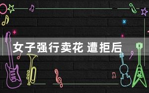 女子强行卖花 遭拒后恶言诅咒情侣 这到底是怎么回事？