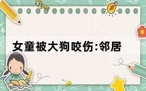女童被大狗咬伤:邻居曾说它不咬人 背后真相实在让人惊愕