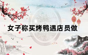 女子称买烤鸭遇店员做假动作片肉 背后真相实在令人震惊