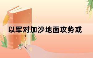 以军对加沙地面攻势或将持续3个月  已致双方超6100人死亡