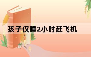 孩子仅睡2小时赶飞机口吐白沫 背后真相实在令人感到惊愕