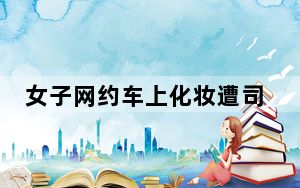 女子网约车上化妆遭司机停车赶人 背后真相实在令人震惊