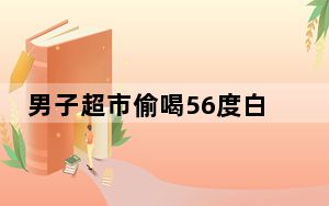 男子超市偷喝56度白酒后淡定离开 背后真相令人震惊