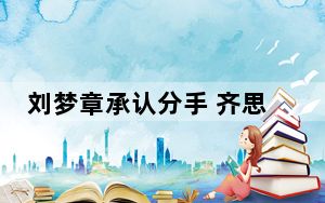 刘梦章承认分手 齐思钧和刘梦章在一起多久了2023最新消息 背后真相实在让人惊愕