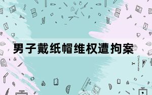 男子戴纸帽维权遭拘案再审被驳回 内幕曝光简直太意外了