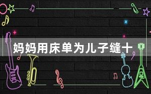 妈妈用床单为儿子缝十多套古装 这也太惊艳了 背后真相实在让人惊愕