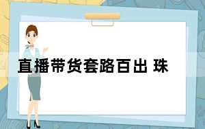 直播带货套路百出 珠宝成假货重灾区售假泛滥 背后的真相让人始料未及