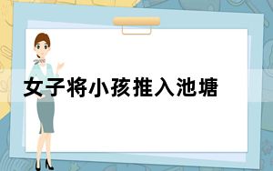 女子将小孩推入池塘 警方通报 实在太吓人了 背后的真相让人始料未及