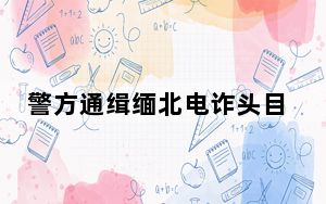 警方通缉缅北电诈头目明学昌等4人 背后真相令人震惊