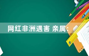 网红非洲遇害 亲属:他刚去1个多月 背后真相让人感到惊讶