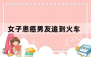 女子患癌男友追到火车站求婚 背后真相令人震惊