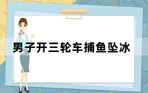 男子开三轮车捕鱼坠冰河溺亡 背后的真相让人始料未及