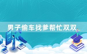 男子偷车找爹帮忙双双被拘 背后真相实在令人震惊 背后真相实在让人惊愕