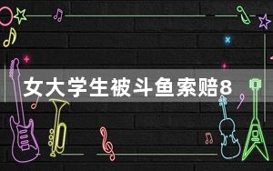 女大学生被斗鱼索赔8000万 背后的真相让人始料未及